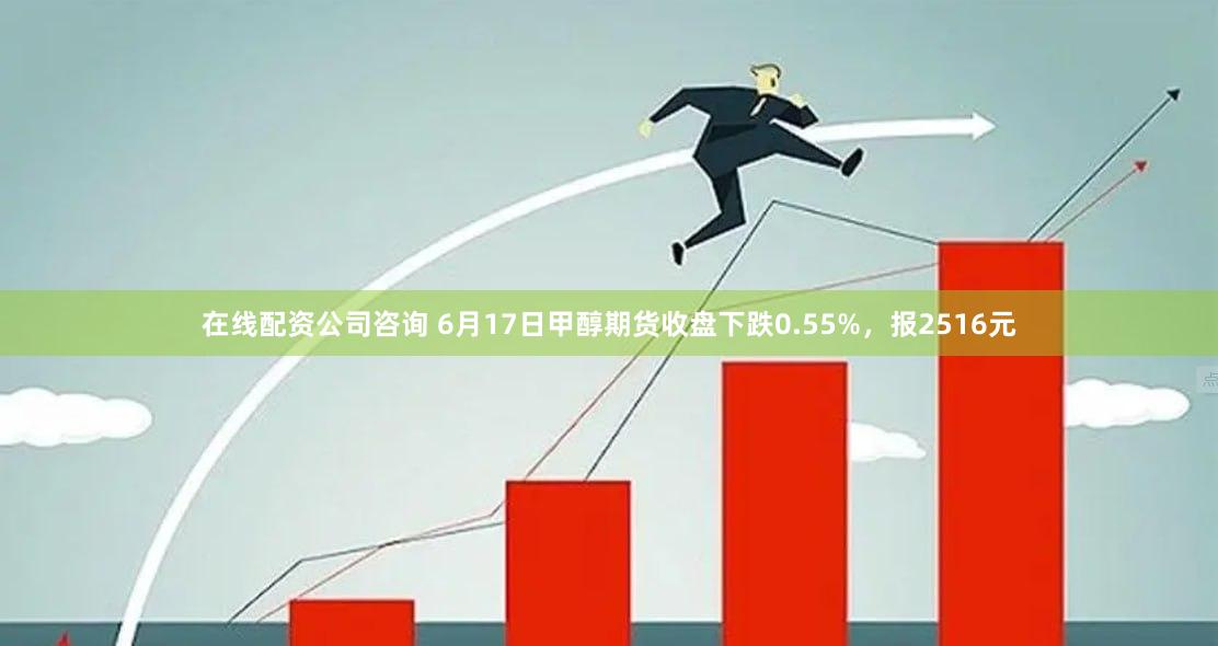 在线配资公司咨询 6月17日甲醇期货收盘下跌0.55%，报2516元