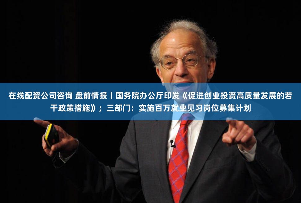 在线配资公司咨询 盘前情报丨国务院办公厅印发《促进创业投资高质量发展的若干政策措施》；三部门：实施百万就业见习岗位募集计划