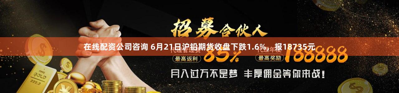 在线配资公司咨询 6月21日沪铅期货收盘下跌1.6%，报18735元