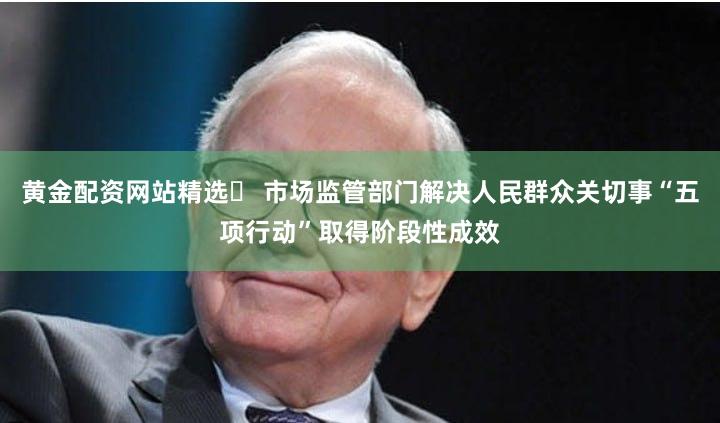 黄金配资网站精选	 市场监管部门解决人民群众关切事“五项行动”取得阶段性成效