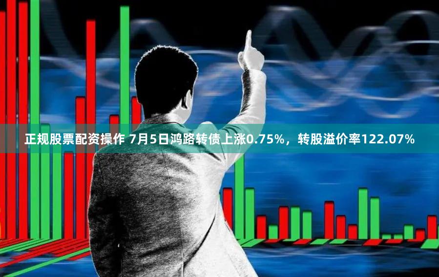 正规股票配资操作 7月5日鸿路转债上涨0.75%，转股溢价率122.07%