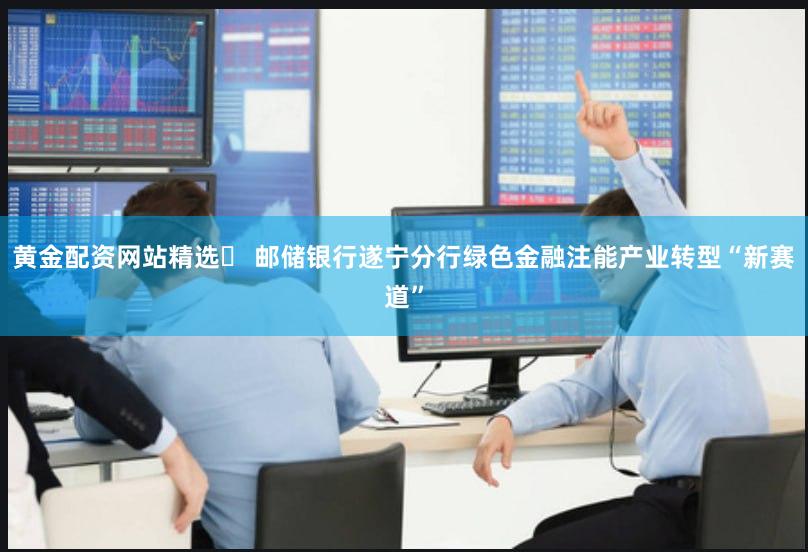黄金配资网站精选	 邮储银行遂宁分行绿色金融注能产业转型“新赛道”