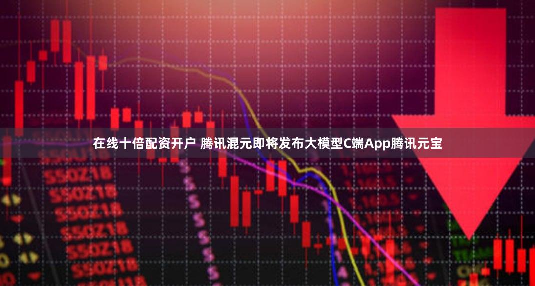 在线十倍配资开户 腾讯混元即将发布大模型C端App腾讯元宝