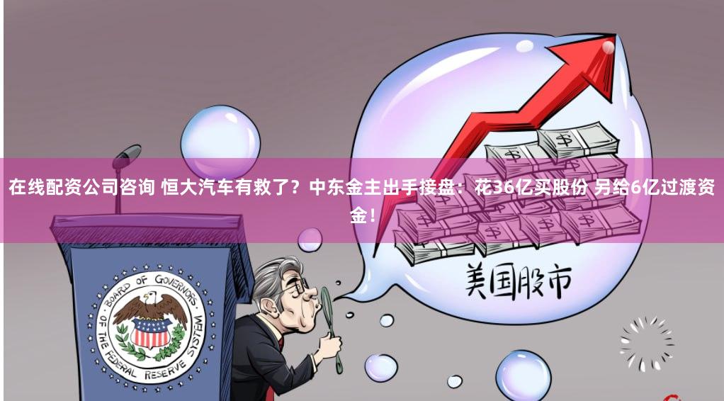 在线配资公司咨询 恒大汽车有救了？中东金主出手接盘：花36亿买股份 另给6亿过渡资金！