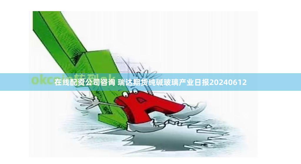 在线配资公司咨询 瑞达期货纯碱玻璃产业日报20240612