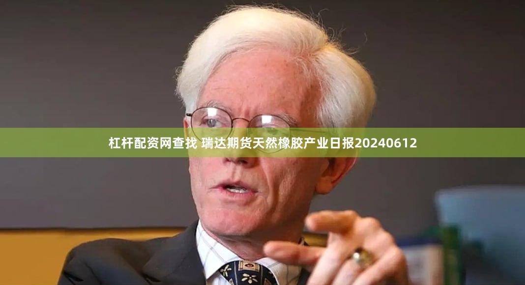 杠杆配资网查找 瑞达期货天然橡胶产业日报20240612
