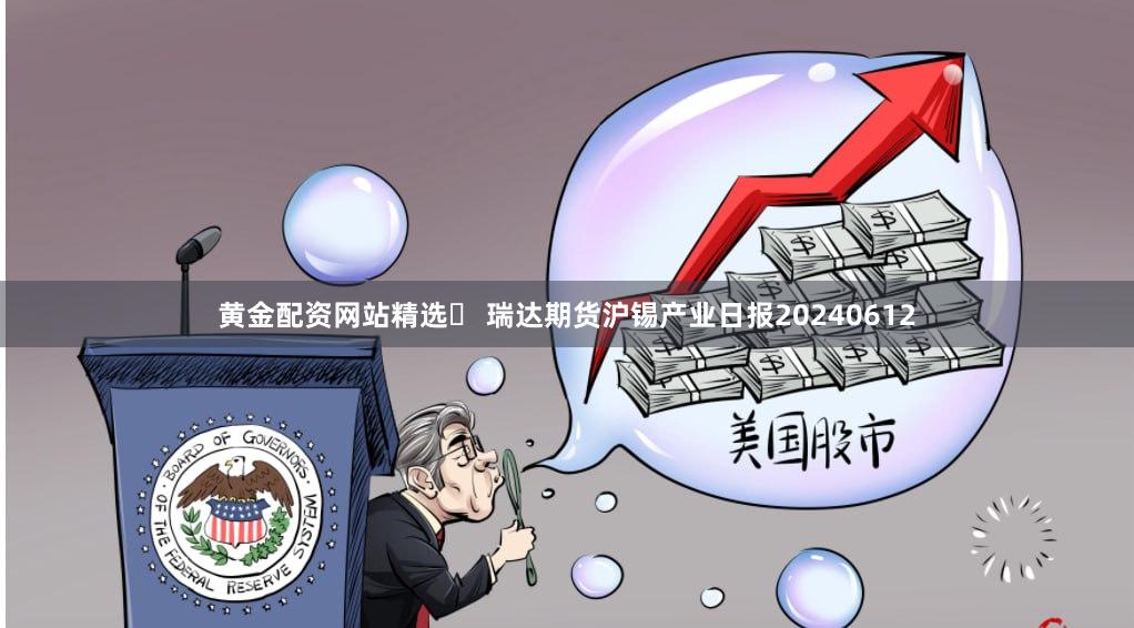 黄金配资网站精选	 瑞达期货沪锡产业日报20240612