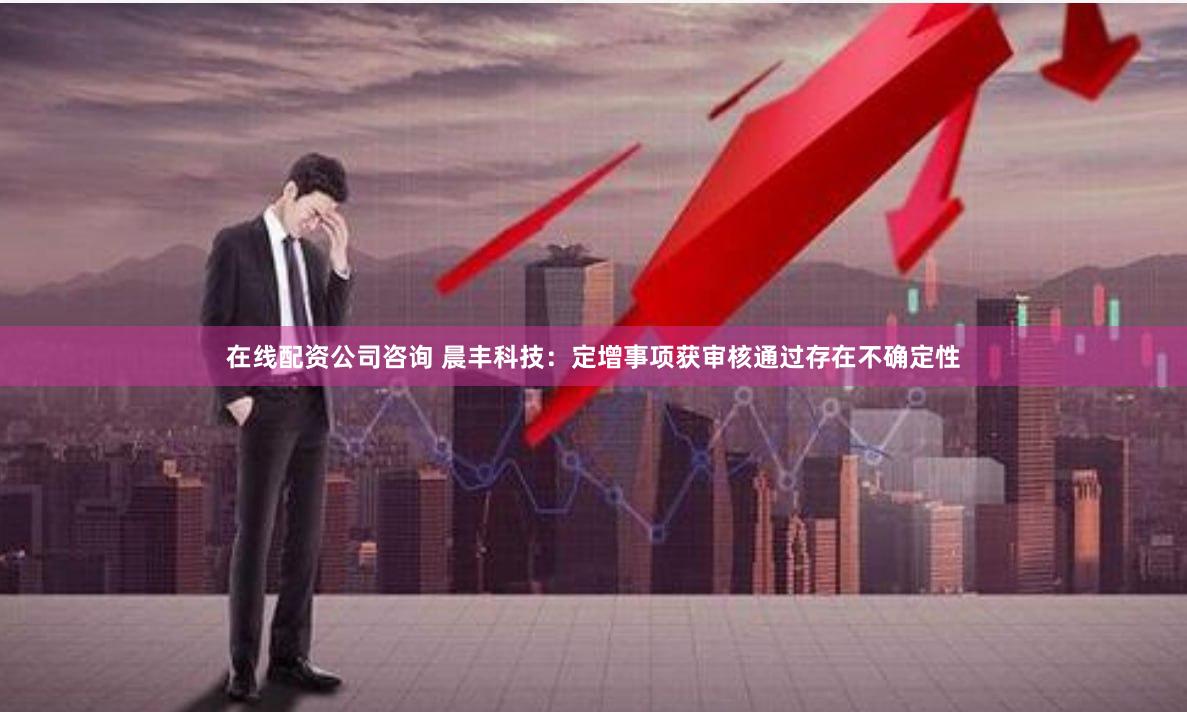 在线配资公司咨询 晨丰科技：定增事项获审核通过存在不确定性
