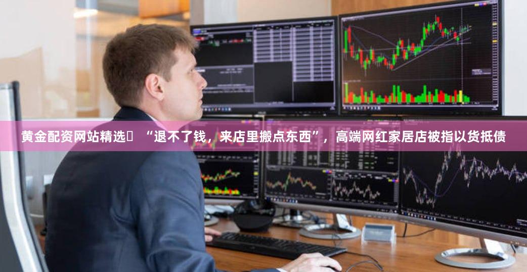 黄金配资网站精选	 “退不了钱，来店里搬点东西”，高端网红家居店被指以货抵债