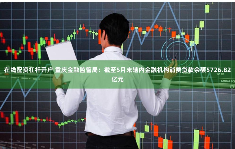 在线配资杠杆开户 重庆金融监管局：截至5月末辖内金融机构消费贷款余额5726.82亿元