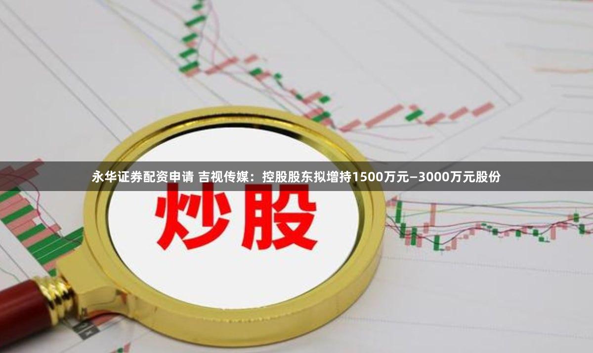 永华证券配资申请 吉视传媒：控股股东拟增持1500万元—3000万元股份