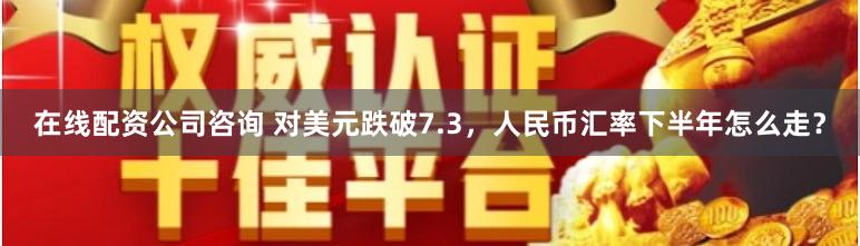 在线配资公司咨询 对美元跌破7.3，人民币汇率下半年怎么走？