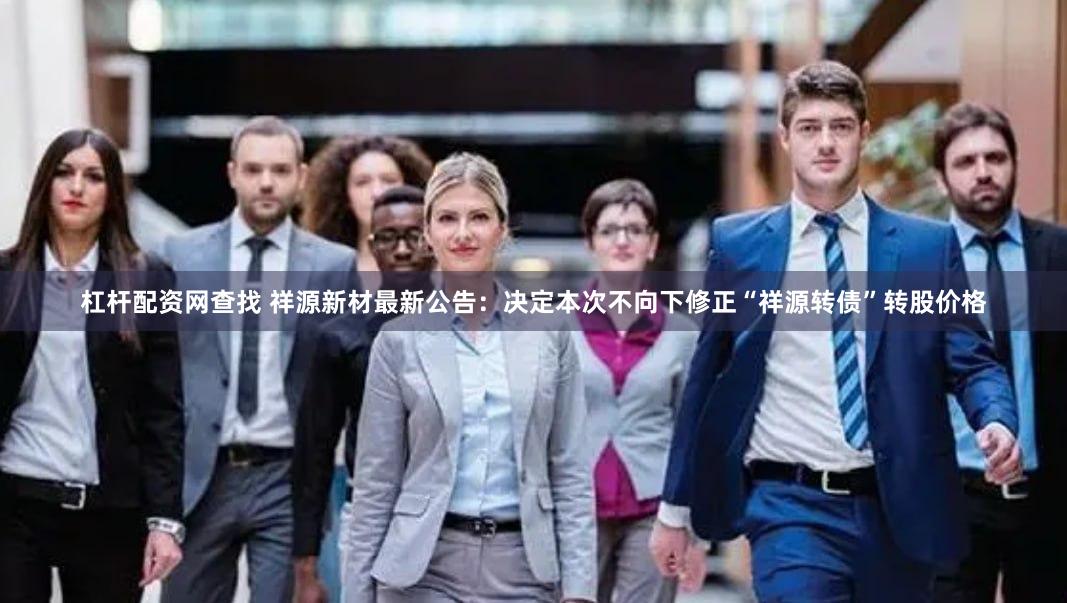 杠杆配资网查找 祥源新材最新公告：决定本次不向下修正“祥源转债”转股价格