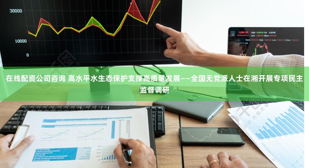 在线配资公司咨询 高水平水生态保护支撑高质量发展——全国无党派人士在湘开展专项民主监督调研