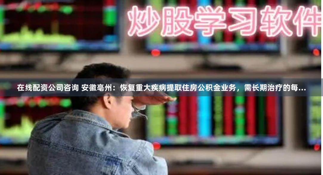 在线配资公司咨询 安徽亳州：恢复重大疾病提取住房公积金业务，需长期治疗的每...
