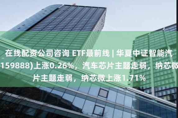 在线配资公司咨询 ETF最前线 | 华夏中证智能汽车主题ETF(159888)上涨0.26%，汽车芯片主题走弱，纳芯微上涨1.71%