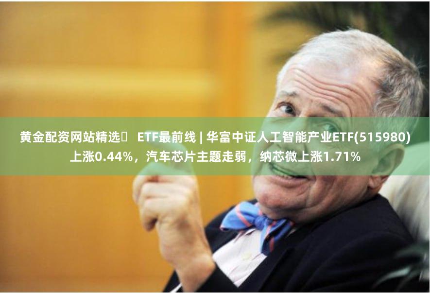 黄金配资网站精选	 ETF最前线 | 华富中证人工智能产业ETF(515980)上涨0.44%，汽车芯片主题走弱，纳芯微上涨1.71%