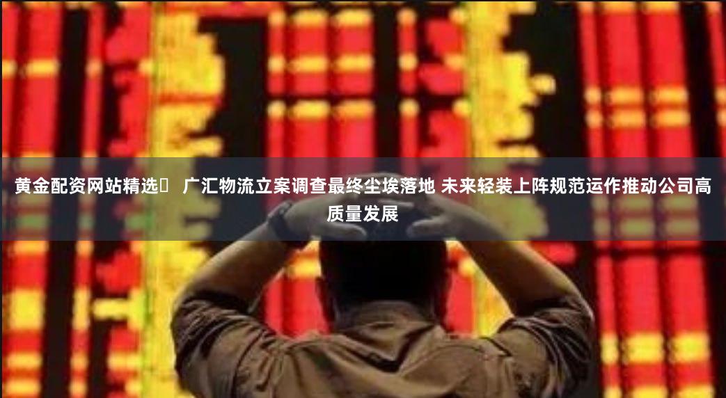 黄金配资网站精选	 广汇物流立案调查最终尘埃落地 未来轻装上阵规范运作推动公司高质量发展