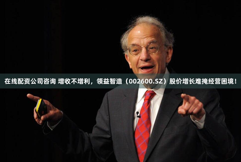 在线配资公司咨询 增收不增利，领益智造（002600.SZ）股价增长难掩经营困境！