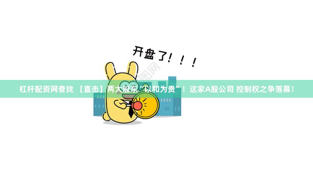 杠杆配资网查找 【直击】两大股东“以和为贵”！这家A股公司 控制权之争落幕！