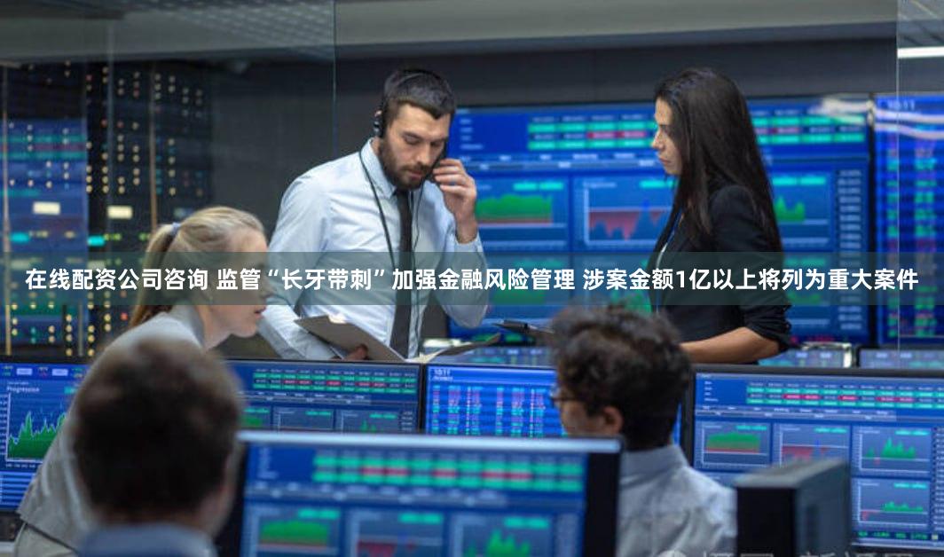 在线配资公司咨询 监管“长牙带刺”加强金融风险管理 涉案金额1亿以上将列为重大案件
