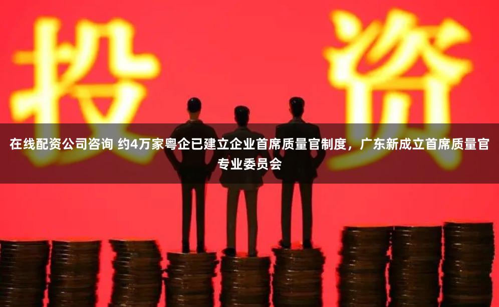 在线配资公司咨询 约4万家粤企已建立企业首席质量官制度，广东新成立首席质量官专业委员会