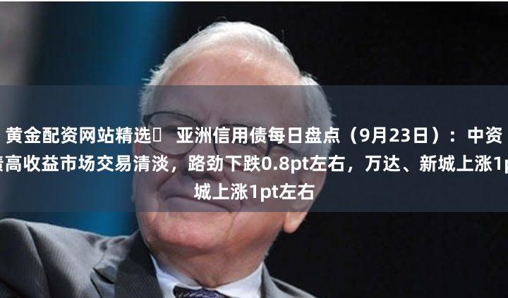 黄金配资网站精选	 亚洲信用债每日盘点（9月23日）：中资美元债高收益市场交易清淡，路劲下跌0.8pt左右，万达、新城上涨1pt左右
