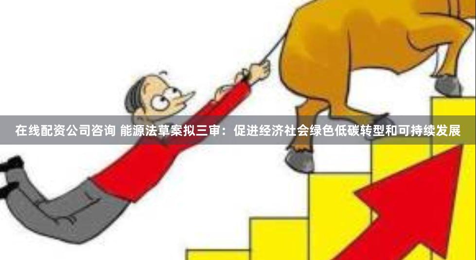 在线配资公司咨询 能源法草案拟三审：促进经济社会绿色低碳转型和可持续发展