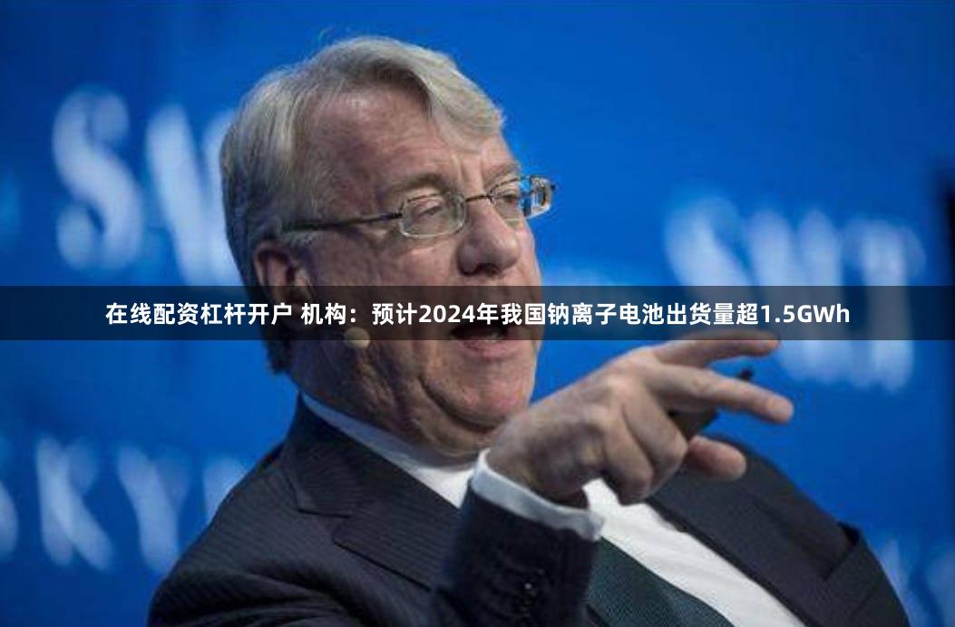 在线配资杠杆开户 机构：预计2024年我国钠离子电池出货量超1.5GWh