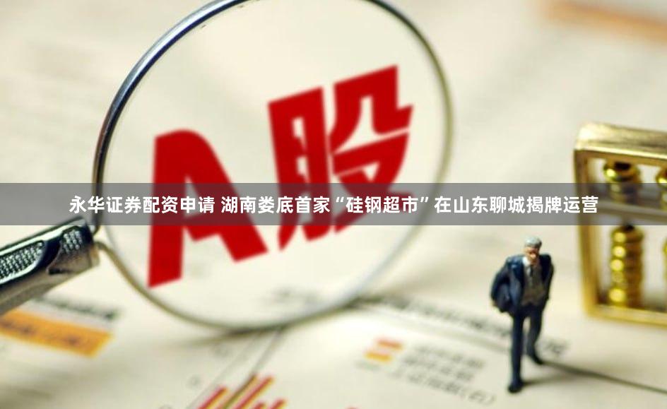 永华证券配资申请 湖南娄底首家“硅钢超市”在山东聊城揭牌运营