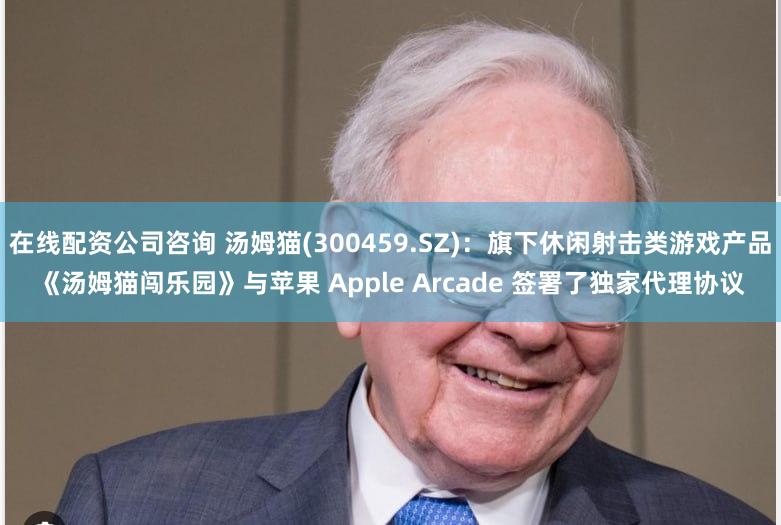 在线配资公司咨询 汤姆猫(300459.SZ)：旗下休闲射击类游戏产品《汤姆猫闯乐园》与苹果 Apple Arcade 签署了独家代理协议