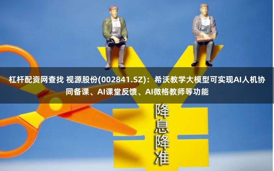 杠杆配资网查找 视源股份(002841.SZ)：希沃教学大模型可实现AI人机协同备课、AI课堂反馈、AI微格教师等功能