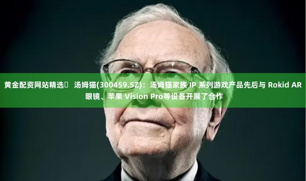 黄金配资网站精选	 汤姆猫(300459.SZ)：汤姆猫家族 IP 系列游戏产品先后与 Rokid AR 眼镜、苹果 Vision Pro等设备开展了合作