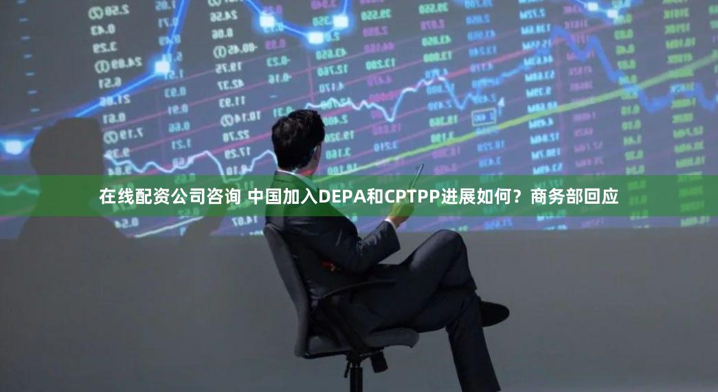 在线配资公司咨询 中国加入DEPA和CPTPP进展如何？商务部回应