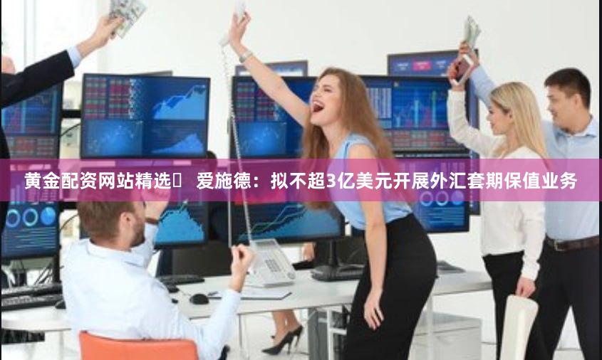 黄金配资网站精选	 爱施德：拟不超3亿美元开展外汇套期保值业务