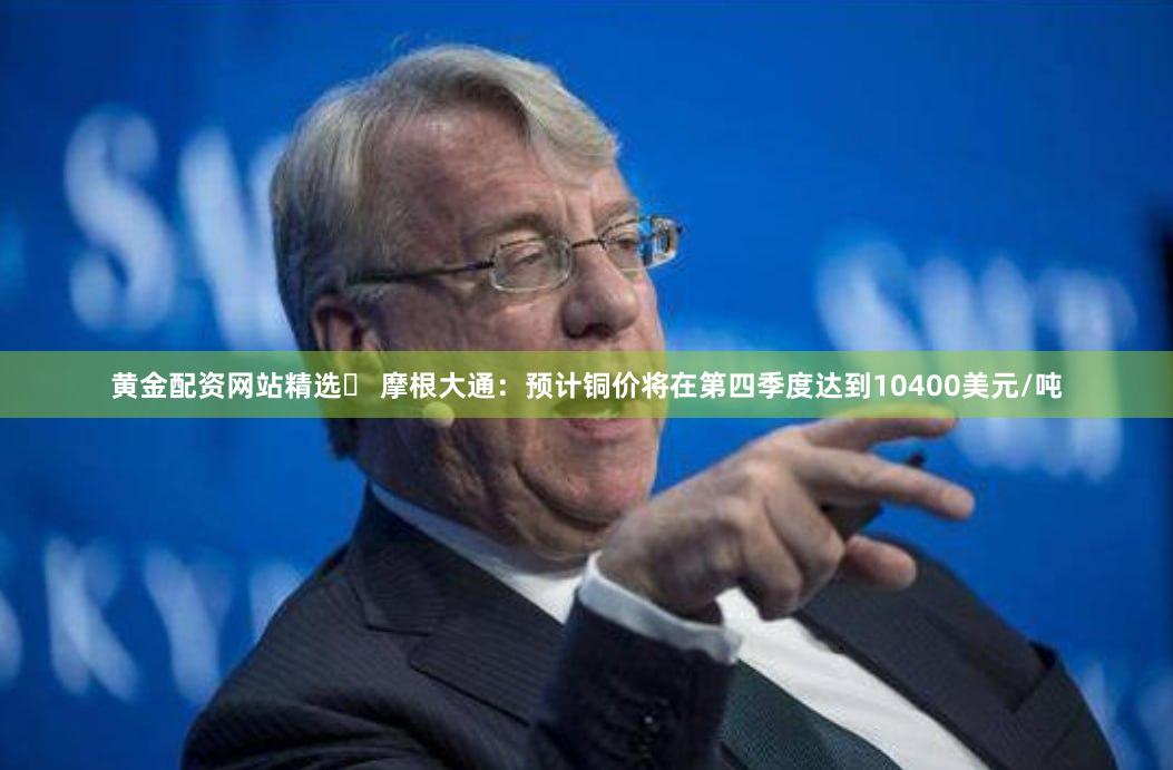 黄金配资网站精选	 摩根大通：预计铜价将在第四季度达到10400美元/吨