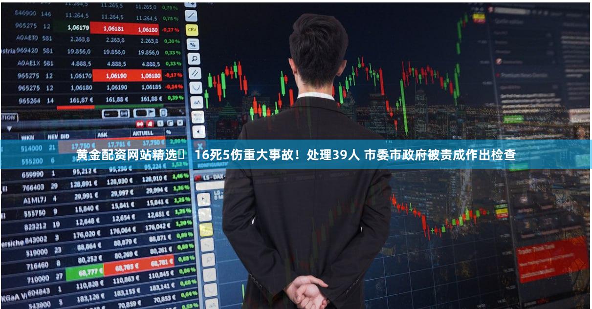 黄金配资网站精选	 16死5伤重大事故！处理39人 市委市政府被责成作出检查
