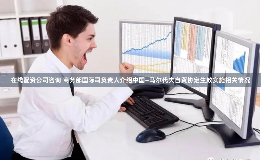在线配资公司咨询 商务部国际司负责人介绍中国—马尔代夫自贸协定生效实施相关情况