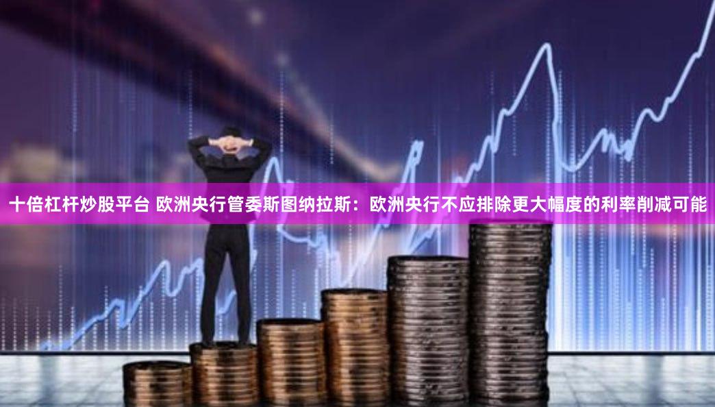 十倍杠杆炒股平台 欧洲央行管委斯图纳拉斯：欧洲央行不应排除更大幅度的利率削减可能