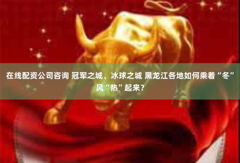 在线配资公司咨询 冠军之城、冰球之城 黑龙江各地如何乘着“冬”风“热”起来？