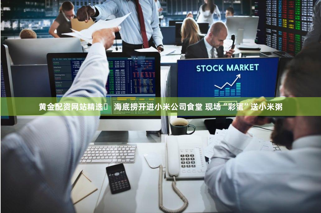黄金配资网站精选	 海底捞开进小米公司食堂 现场“彩蛋”送小米粥