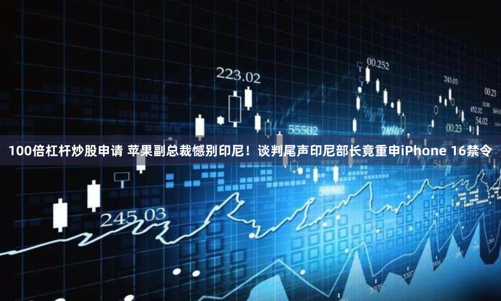 100倍杠杆炒股申请 苹果副总裁憾别印尼！谈判尾声印尼部长竟重申iPhone 16禁令