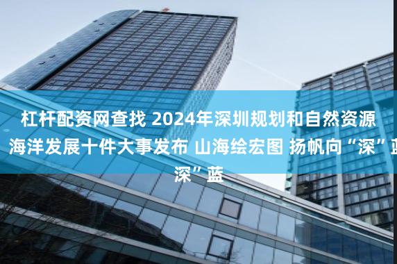 杠杆配资网查找 2024年深圳规划和自然资源、海洋发展十件大事发布 山海绘宏图 扬帆向“深”蓝